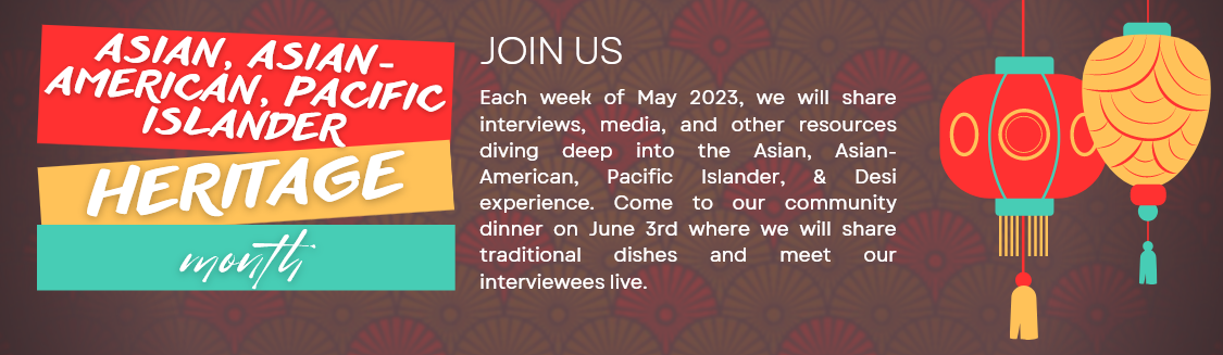 Each week of May 2023, we will share interviews, media, and other resources diving deep into the Asian, Asian-American, Pacific Islander, & Desi experience. Come to our community dinner on June 3rd where we will share traditional dishes and meet our interviewees live.